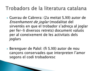    Guerau de Cabrera: (2a meitat S.XII) autor de
    Ensenhament de joglar (modalitat del
    sirventès en que el trobador s‟adreça al joglar
    per fer-li diversos retrets) document valuós
    per al coneixement de les activitats dels
    joglars

   Berenguer de Palol: (fi S.XII) autor de nou
    cançons conservades que interpreten l‟amor
    segons el codi trobadoresc
 