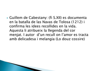    Guillem de Cabestany: (fi S.XII) es documenta
    en la batalla de las Navas de Tolosa (1212) i
    confirma les idees recollides en la vida.
    Aquesta li atribueix la llegenda del cor
    menjat. I autor d‟un recull on l‟amor es tracta
    amb delicadesa i melangia (Lo douz cossire)
 