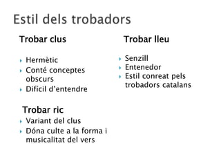 Trobar clus                       Trobar lleu

   Hermètic                     Senzill
   Conté conceptes              Entenedor
    obscurs                      Estil conreat pels
                                  trobadors catalans
   Difícil d‟entendre

    Trobar ric
   Variant del clus
   Dóna culte a la forma i
    musicalitat del vers
 
