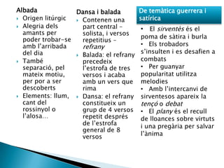 Albada            Dansa i balada         De temàtica guerrera i
 Origen litúrgic  Contenen una         satírica
 Alegria dels      part central –       • El sirventès és el
  amants per        solista, i versos
  poder trobar-se                        poma de sàtira i burla
                    repetitius –
  amb l‟arribada    refrany              • Els trobadors
  del dia                                s‟insulten i es desafien a
                   Balada: el refrany
 També             precedeix            combats
  separació, pel    l‟estrofa de tres    • Per guanyar
  mateix motiu,     versos i acaba       popularitat utilitza
  per por a ser     amb un vers que      melodies
  descoberts        rima                 • Amb l‟intercanvi de
 Elements: llum,  Dansa: el refrany    sirventesos apareix la
  cant del          constitueix un       tençó o debat
  rossinyol o       grup de 4 versos     • El plany és el recull
  l‟alosa…          repetit després      de lloances sobre virtuts
                    de l‟estrofa         i una pregària per salvar
                    general de 8
                    versos               l‟ànima
 