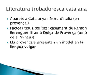    Apareix a Catalunya i Nord d‟Itàlia (en
    provençal)
   Factors tipus polítics: casament de Ramon
    Berenguer III amb Dolça de Provença (unió
    dels Pirineus)
   Els provençals presenten un model en la
    llengua vulgar
 