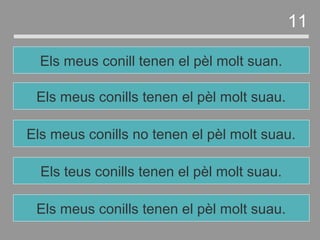 Els teus conills tenen el pèl molt suau.
Els meus conills no tenen el pèl molt suau.
Els meus conills tenen el pèl molt suau.
Els meus conill tenen el pèl molt suan.
11
Els meus conills tenen el pèl molt suau.
 