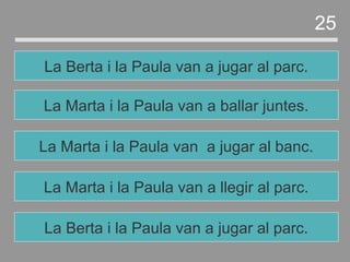 La Marta i la Paula van a llegir al parc.
La Marta i la Paula van a jugar al banc.
La Marta i la Paula van a ballar juntes.
La Berta i la Paula van a jugar al parc.
25
La Berta i la Paula van a jugar al parc.
 