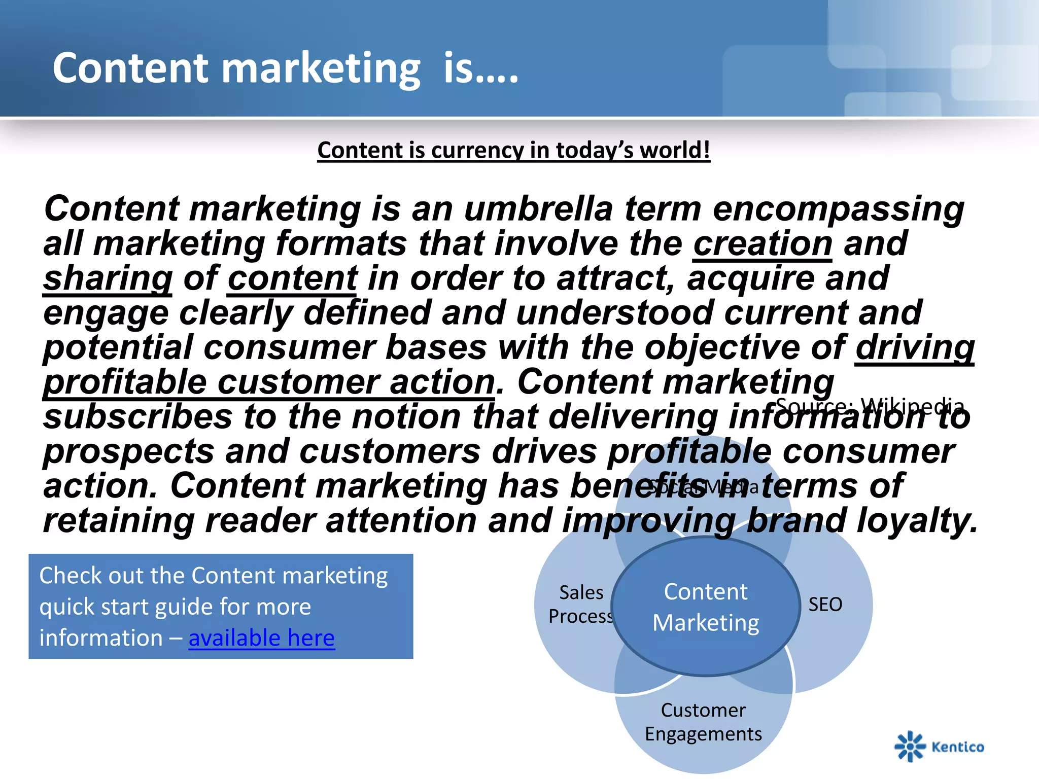 Content marketing is….
Social Media
SEO
Customer
Engagements
Sales
Process
Content
Marketing
Content is currency in today’s world!
Content marketing is an umbrella term encompassing
all marketing formats that involve the creation and
sharing of content in order to attract, acquire and
engage clearly defined and understood current and
potential consumer bases with the objective of driving
profitable customer action. Content marketing
subscribes to the notion that delivering information to
prospects and customers drives profitable consumer
action. Content marketing has benefits in terms of
retaining reader attention and improving brand loyalty.
Source: Wikipedia
Check out the Content marketing
quick start guide for more
information – available here
 