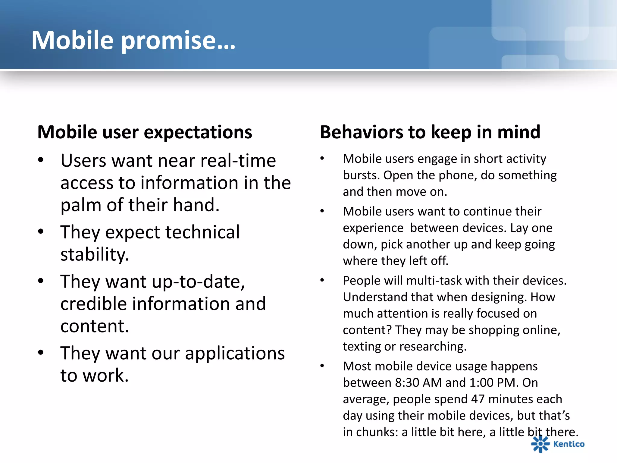 Mobile promise…
Mobile user expectations
• Users want near real-time
access to information in the
palm of their hand.
• They expect technical
stability.
• They want up-to-date,
credible information and
content.
• They want our applications
to work.
Behaviors to keep in mind
• Mobile users engage in short activity
bursts. Open the phone, do something
and then move on.
• Mobile users want to continue their
experience between devices. Lay one
down, pick another up and keep going
where they left off.
• People will multi-task with their devices.
Understand that when designing. How
much attention is really focused on
content? They may be shopping online,
texting or researching.
• Most mobile device usage happens
between 8:30 AM and 1:00 PM. On
average, people spend 47 minutes each
day using their mobile devices, but that’s
in chunks: a little bit here, a little bit there.
 