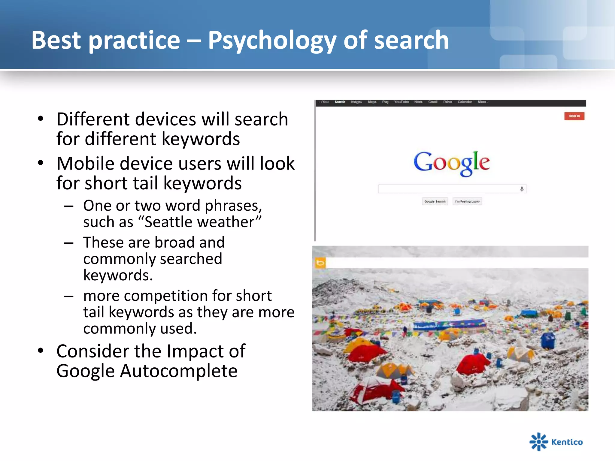 Best practice – Psychology of search
• Different devices will search
for different keywords
• Mobile device users will look
for short tail keywords
– One or two word phrases,
such as “Seattle weather”
– These are broad and
commonly searched
keywords.
– more competition for short
tail keywords as they are more
commonly used.
• Consider the Impact of
Google Autocomplete
 