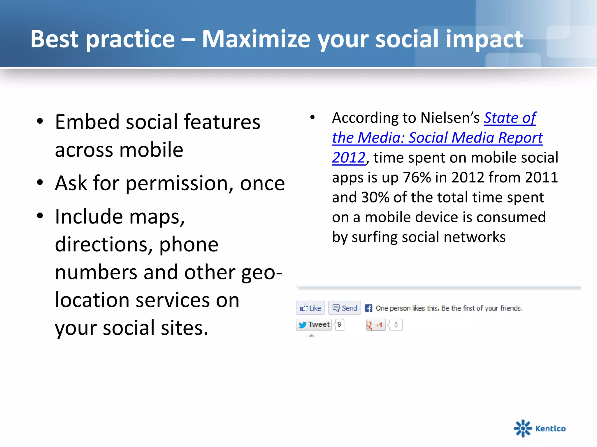 Best practice – Maximize your social impact
• Embed social features
across mobile
• Ask for permission, once
• Include maps,
directions, phone
numbers and other geo-
location services on
your social sites.
• According to Nielsen’s State of
the Media: Social Media Report
2012, time spent on mobile social
apps is up 76% in 2012 from 2011
and 30% of the total time spent
on a mobile device is consumed
by surfing social networks
 