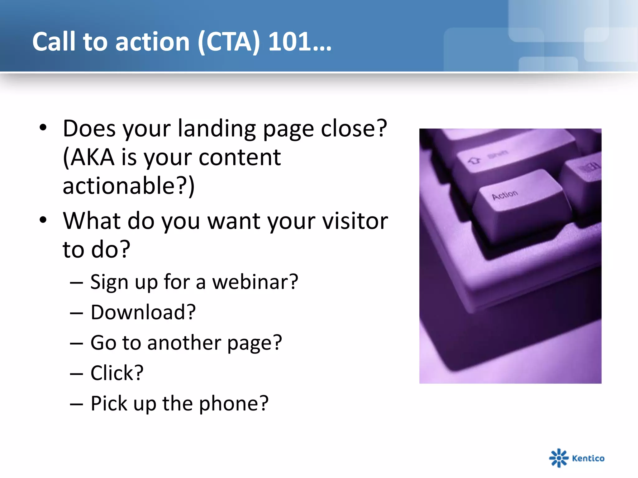 Call to action (CTA) 101…
• Does your landing page close?
(AKA is your content
actionable?)
• What do you want your visitor
to do?
– Sign up for a webinar?
– Download?
– Go to another page?
– Click?
– Pick up the phone?
 