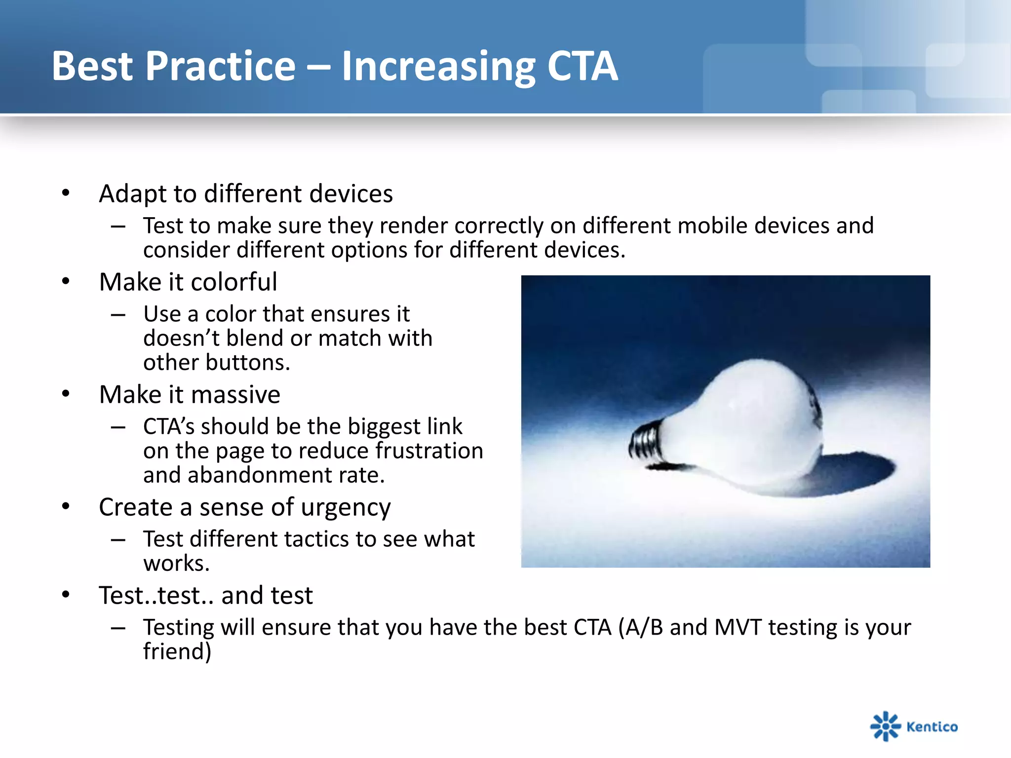 Best Practice – Increasing CTA
• Adapt to different devices
– Test to make sure they render correctly on different mobile devices and
consider different options for different devices.
• Make it colorful
– Use a color that ensures it
doesn’t blend or match with
other buttons.
• Make it massive
– CTA’s should be the biggest link
on the page to reduce frustration
and abandonment rate.
• Create a sense of urgency
– Test different tactics to see what
works.
• Test..test.. and test
– Testing will ensure that you have the best CTA (A/B and MVT testing is your
friend)
 
