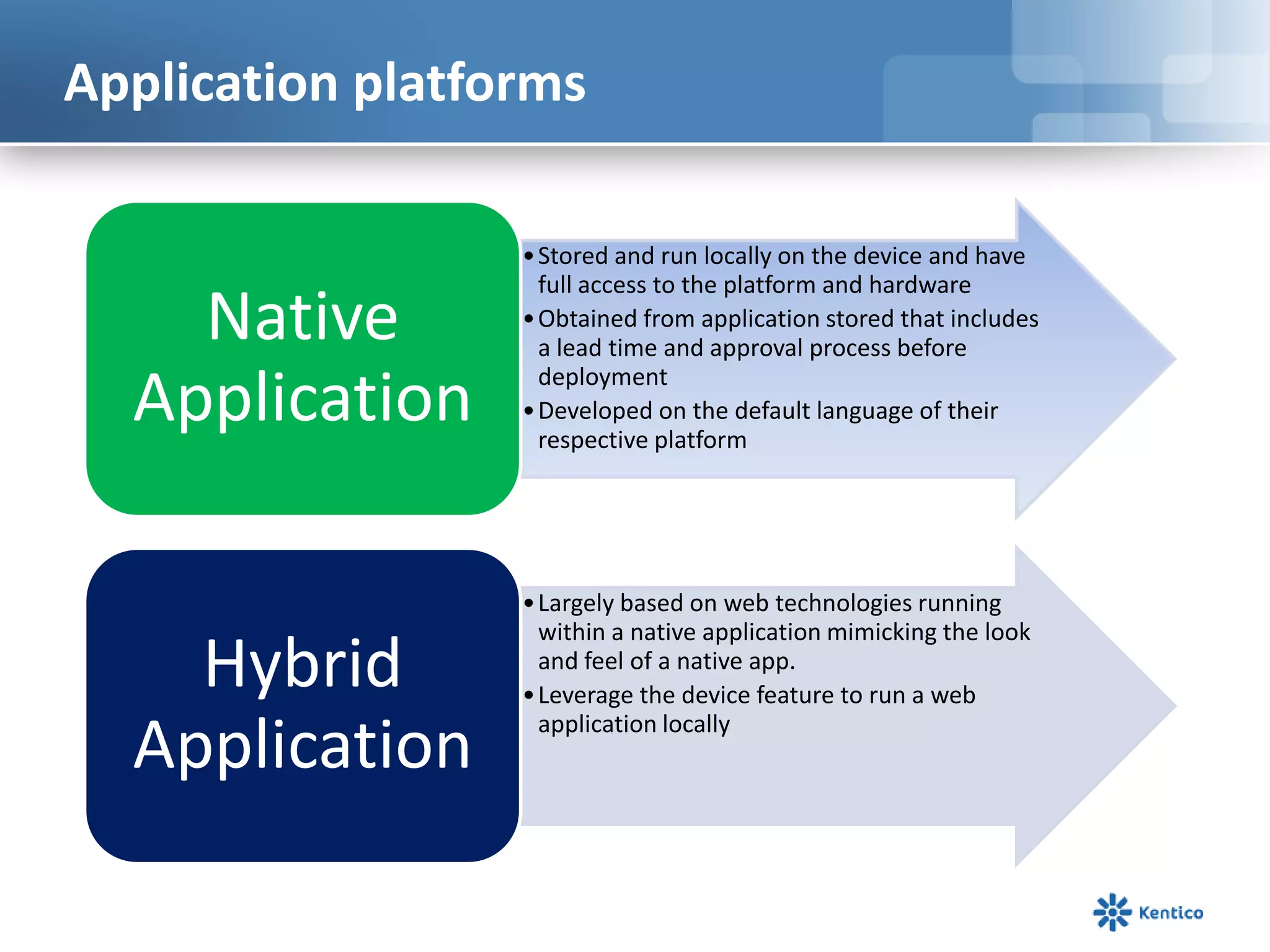 Application platforms
•Stored and run locally on the device and have
full access to the platform and hardware
•Obtained from application stored that includes
a lead time and approval process before
deployment
•Developed on the default language of their
respective platform
Native
Application
•Largely based on web technologies running
within a native application mimicking the look
and feel of a native app.
•Leverage the device feature to run a web
application locally
Hybrid
Application
 