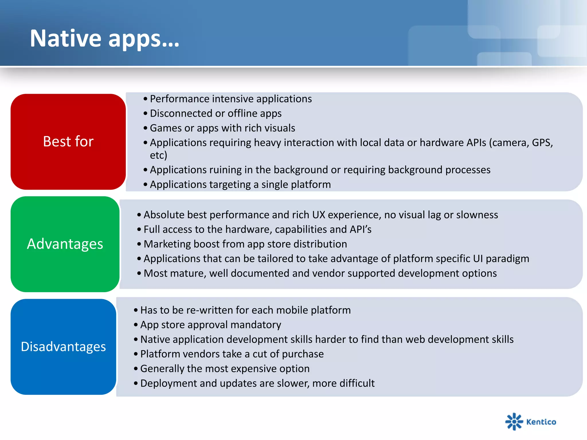 Native apps…
•Performance intensive applications
•Disconnected or offline apps
•Games or apps with rich visuals
•Applications requiring heavy interaction with local data or hardware APIs (camera, GPS,
etc)
•Applications ruining in the background or requiring background processes
•Applications targeting a single platform
Best for
•Absolute best performance and rich UX experience, no visual lag or slowness
•Full access to the hardware, capabilities and API’s
•Marketing boost from app store distribution
•Applications that can be tailored to take advantage of platform specific UI paradigm
•Most mature, well documented and vendor supported development options
Advantages
•Has to be re-written for each mobile platform
•App store approval mandatory
•Native application development skills harder to find than web development skills
•Platform vendors take a cut of purchase
•Generally the most expensive option
•Deployment and updates are slower, more difficult
Disadvantages
 