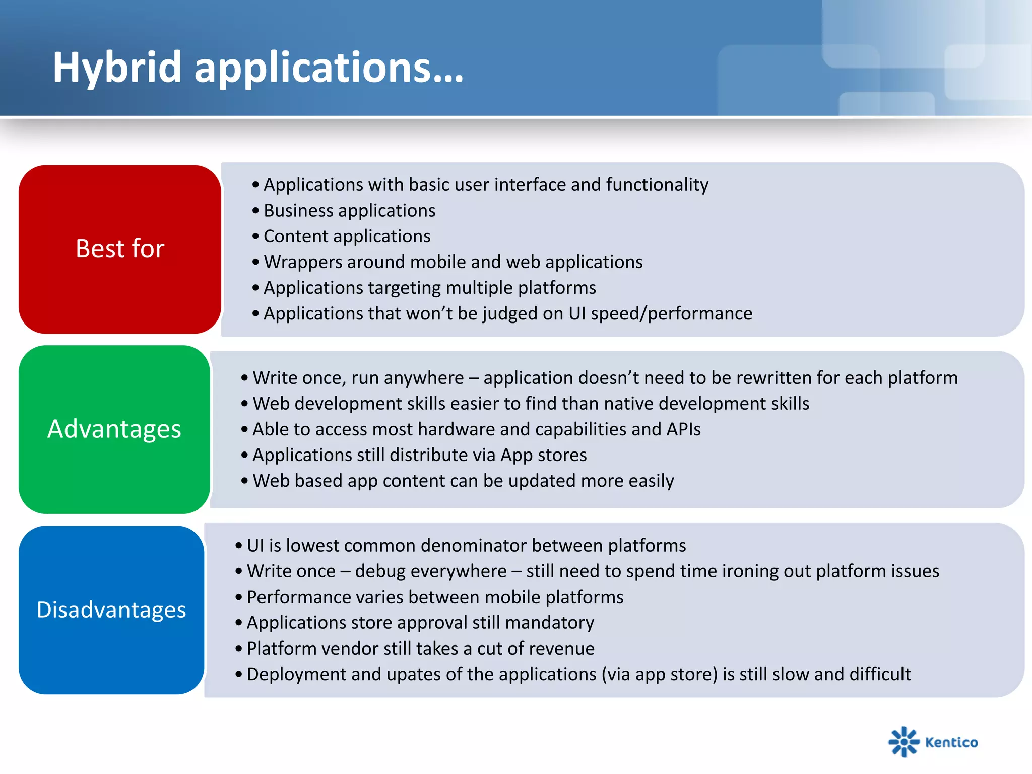 Hybrid applications…
•Applications with basic user interface and functionality
•Business applications
•Content applications
•Wrappers around mobile and web applications
•Applications targeting multiple platforms
•Applications that won’t be judged on UI speed/performance
Best for
•Write once, run anywhere – application doesn’t need to be rewritten for each platform
•Web development skills easier to find than native development skills
•Able to access most hardware and capabilities and APIs
•Applications still distribute via App stores
•Web based app content can be updated more easily
Advantages
•UI is lowest common denominator between platforms
•Write once – debug everywhere – still need to spend time ironing out platform issues
•Performance varies between mobile platforms
•Applications store approval still mandatory
•Platform vendor still takes a cut of revenue
•Deployment and upates of the applications (via app store) is still slow and difficult
Disadvantages
 