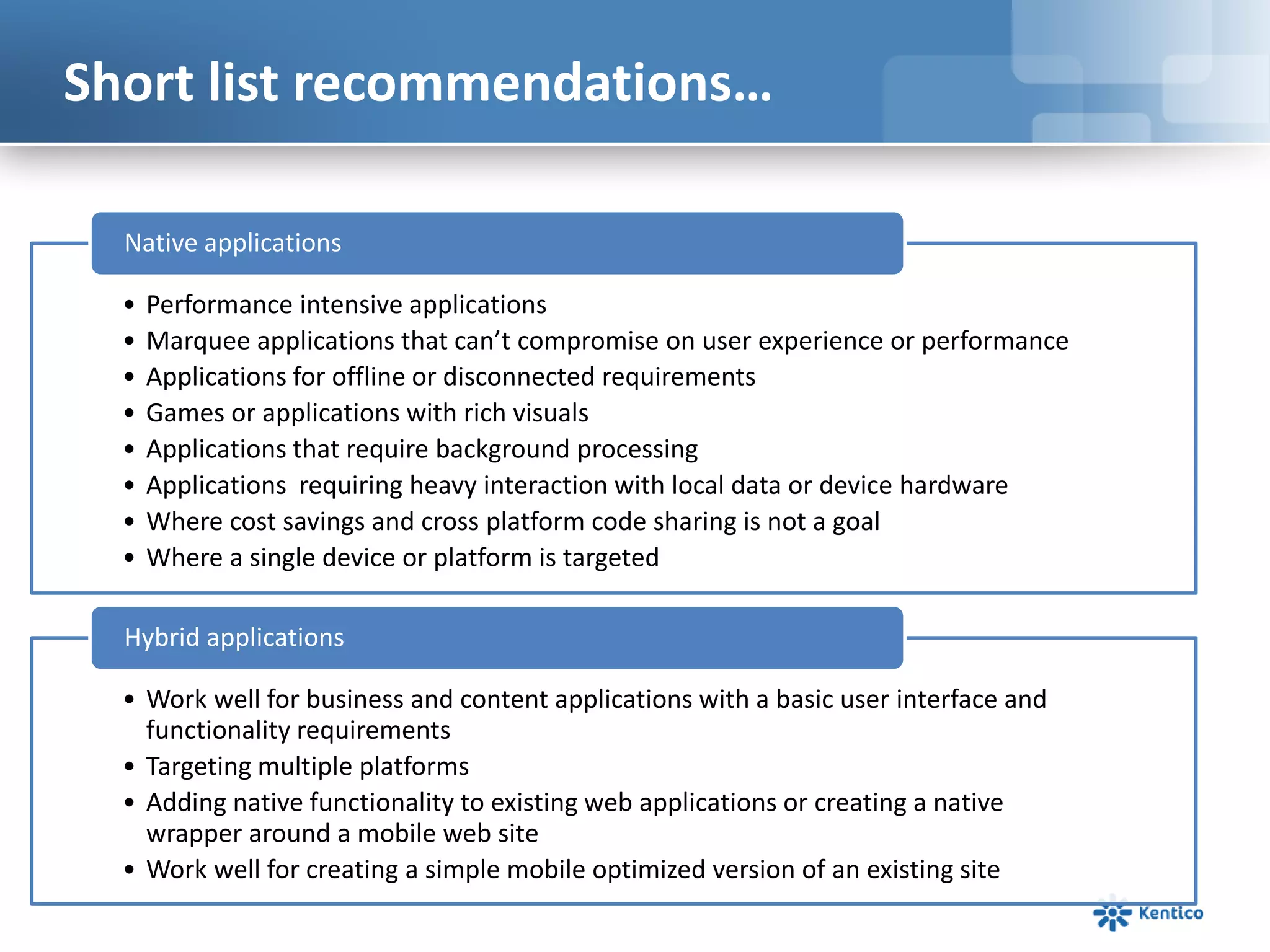 Short list recommendations…
• Performance intensive applications
• Marquee applications that can’t compromise on user experience or performance
• Applications for offline or disconnected requirements
• Games or applications with rich visuals
• Applications that require background processing
• Applications requiring heavy interaction with local data or device hardware
• Where cost savings and cross platform code sharing is not a goal
• Where a single device or platform is targeted
Native applications
• Work well for business and content applications with a basic user interface and
functionality requirements
• Targeting multiple platforms
• Adding native functionality to existing web applications or creating a native
wrapper around a mobile web site
• Work well for creating a simple mobile optimized version of an existing site
Hybrid applications
 