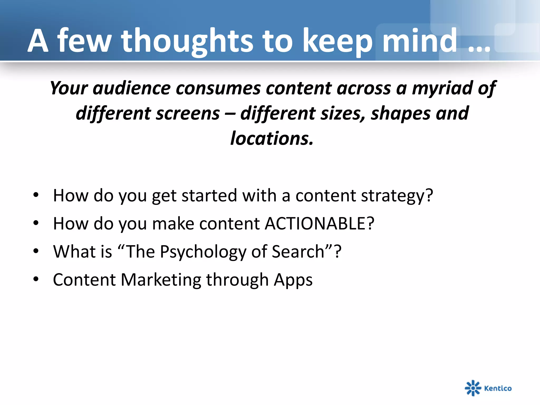 Your audience consumes content across a myriad of
different screens – different sizes, shapes and
locations.
• How do you get started with a content strategy?
• How do you make content ACTIONABLE?
• What is “The Psychology of Search”?
• Content Marketing through Apps
A few thoughts to keep mind …
 