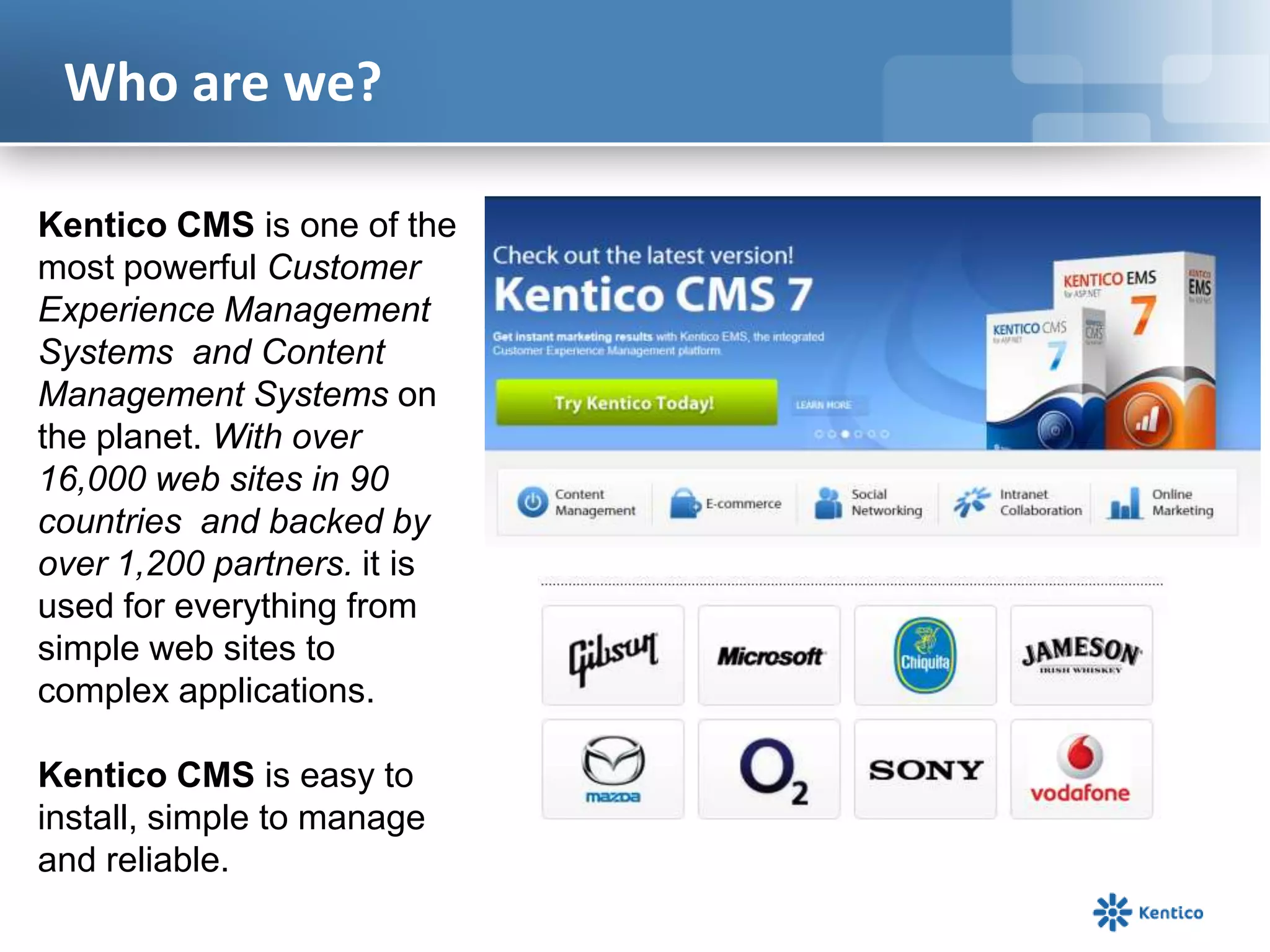 Who are we?
Kentico CMS is one of the
most powerful Customer
Experience Management
Systems and Content
Management Systems on
the planet. With over
16,000 web sites in 90
countries and backed by
over 1,200 partners. it is
used for everything from
simple web sites to
complex applications.
Kentico CMS is easy to
install, simple to manage
and reliable.
 