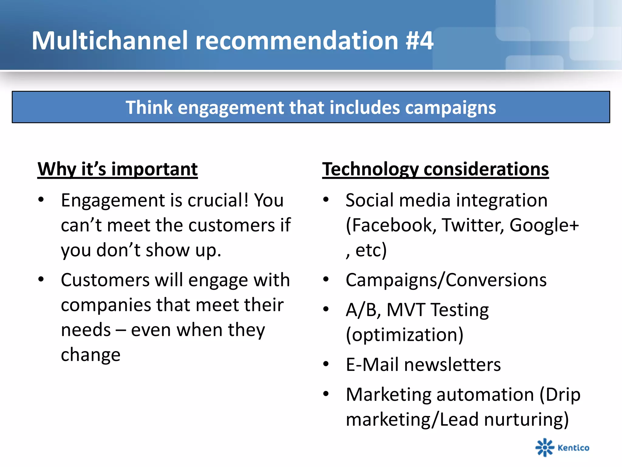 Multichannel recommendation #4

          Think engagement that includes campaigns

Why it’s important              Technology considerations
• Engagement is crucial! You    • Social media integration
  can’t meet the customers if      (Facebook, Twitter, Google+
  you don’t show up.               , etc)
• Customers will engage with    • Campaigns/Conversions
  companies that meet their     • A/B, MVT Testing
  needs – even when they           (optimization)
  change                        • E-Mail newsletters
                                • Marketing automation (Drip
                                   marketing/Lead nurturing)
 