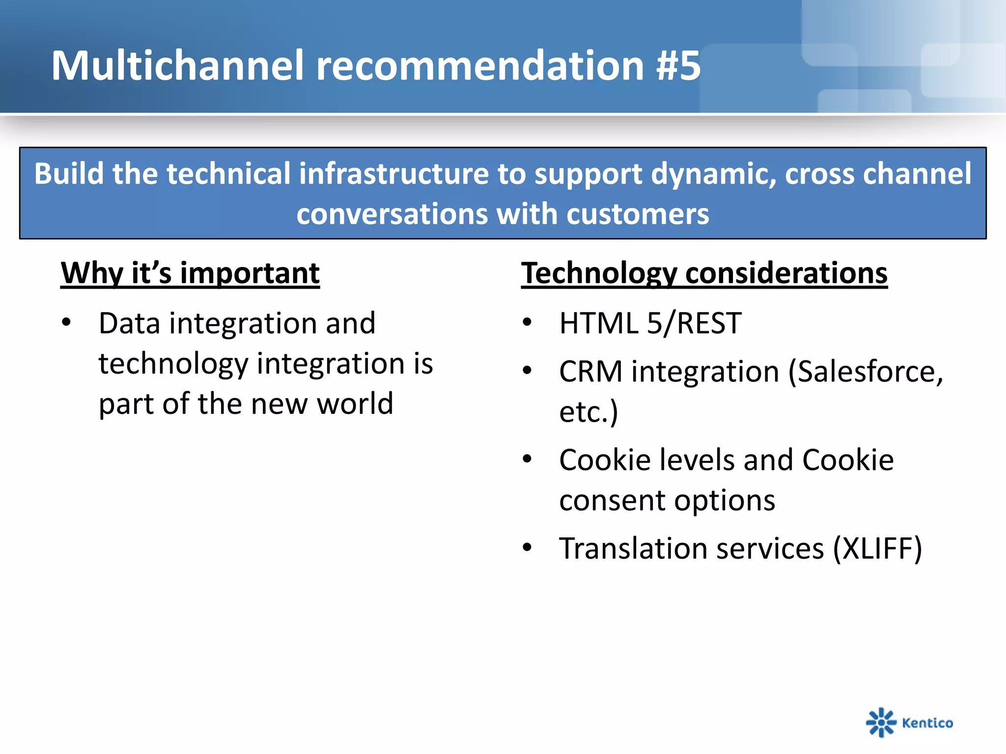 Multichannel recommendation #5

Build the technical infrastructure to support dynamic, cross channel
                    conversations with customers
 Why it’s important                Technology considerations
 • Data integration and            • HTML 5/REST
   technology integration is       • CRM integration (Salesforce,
   part of the new world              etc.)
                                   • Cookie levels and Cookie
                                      consent options
                                   • Translation services (XLIFF)
 