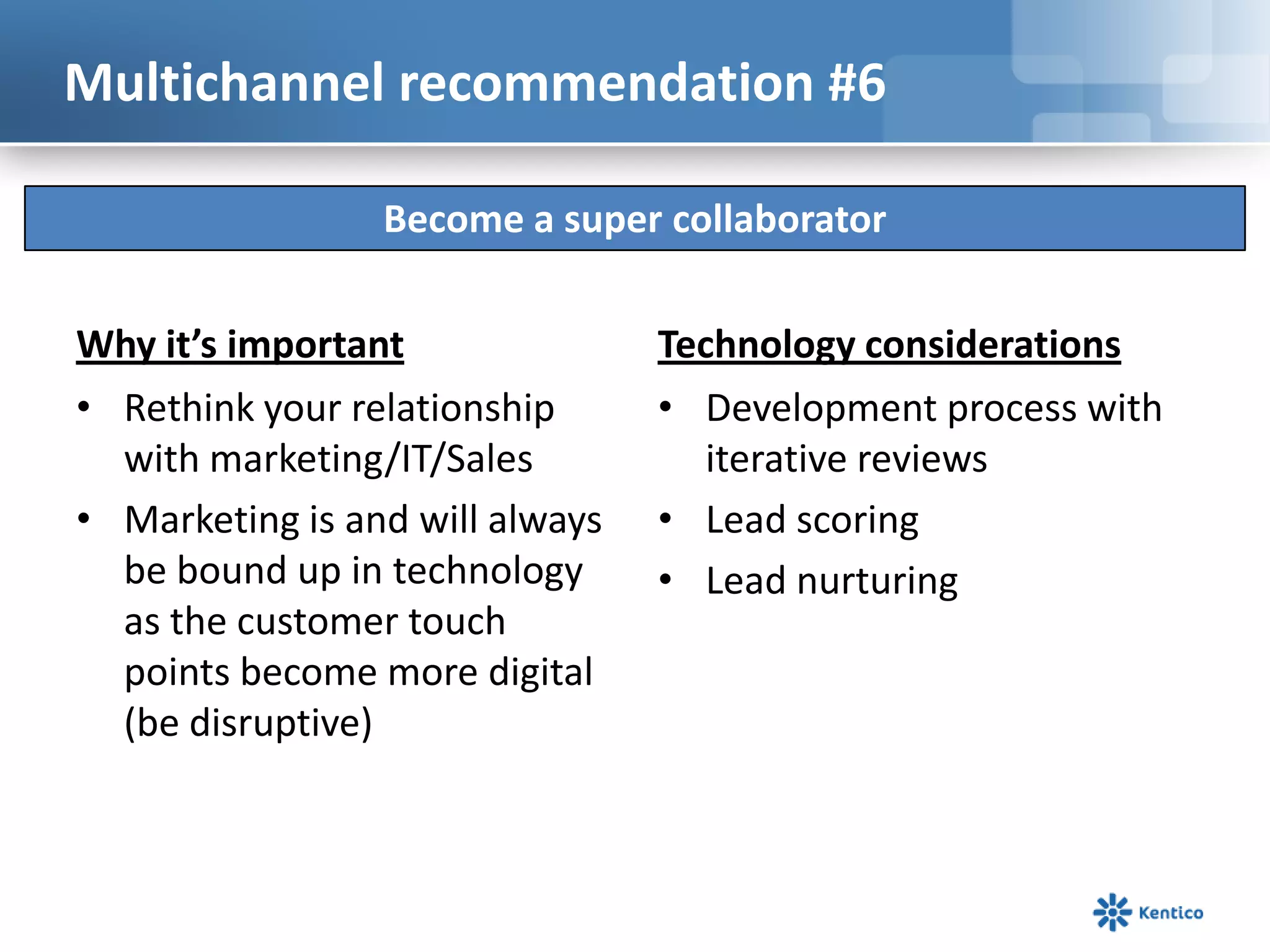 Multichannel recommendation #6

                 Become a super collaborator

Why it’s important               Technology considerations
• Rethink your relationship      • Development process with
  with marketing/IT/Sales           iterative reviews
• Marketing is and will always   • Lead scoring
  be bound up in technology      • Lead nurturing
  as the customer touch
  points become more digital
  (be disruptive)
 