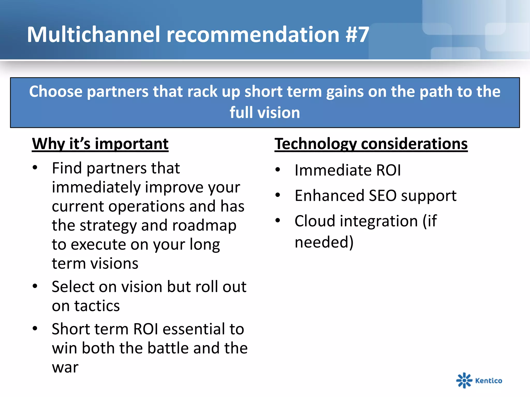Multichannel recommendation #7

Choose partners that rack up short term gains on the path to the
                           full vision
Why it’s important                Technology considerations
• Find partners that              • Immediate ROI
  immediately improve your        • Enhanced SEO support
  current operations and has
  the strategy and roadmap        • Cloud integration (if
  to execute on your long            needed)
  term visions
• Select on vision but roll out
  on tactics
• Short term ROI essential to
  win both the battle and the
  war
 