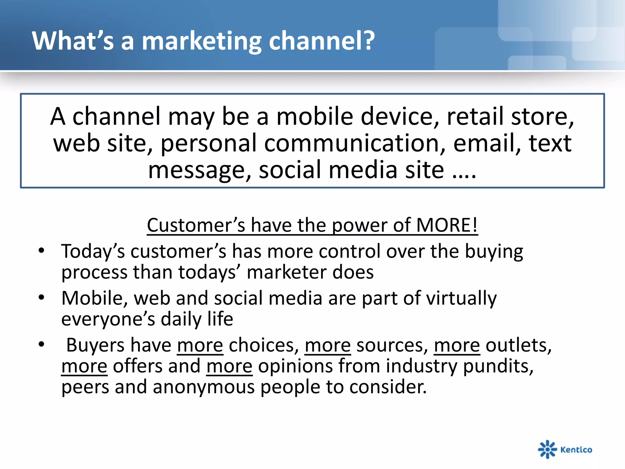 What’s a marketing channel?

 A channel may be a mobile device, retail store,
 web site, personal communication, email, text
         message, social media site ….
            Customer’s have the power of MORE!
• Today’s customer’s has more control over the buying
  process than todays’ marketer does
• Mobile, web and social media are part of virtually
  everyone’s daily life
• Buyers have more choices, more sources, more outlets,
  more offers and more opinions from industry pundits,
  peers and anonymous people to consider.
 