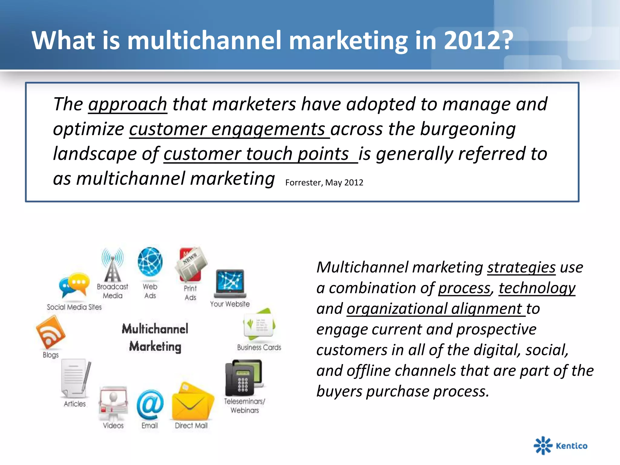 What is multichannel marketing in 2012?

 The approach that marketers have adopted to manage and
 optimize customer engagements across the burgeoning
 landscape of customer touch points is generally referred to
 as multichannel marketing Forrester, May 2012



                                Multichannel marketing strategies use
                                a combination of process, technology
                                and organizational alignment to
                                engage current and prospective
                                customers in all of the digital, social,
                                and offline channels that are part of the
                                buyers purchase process.
 