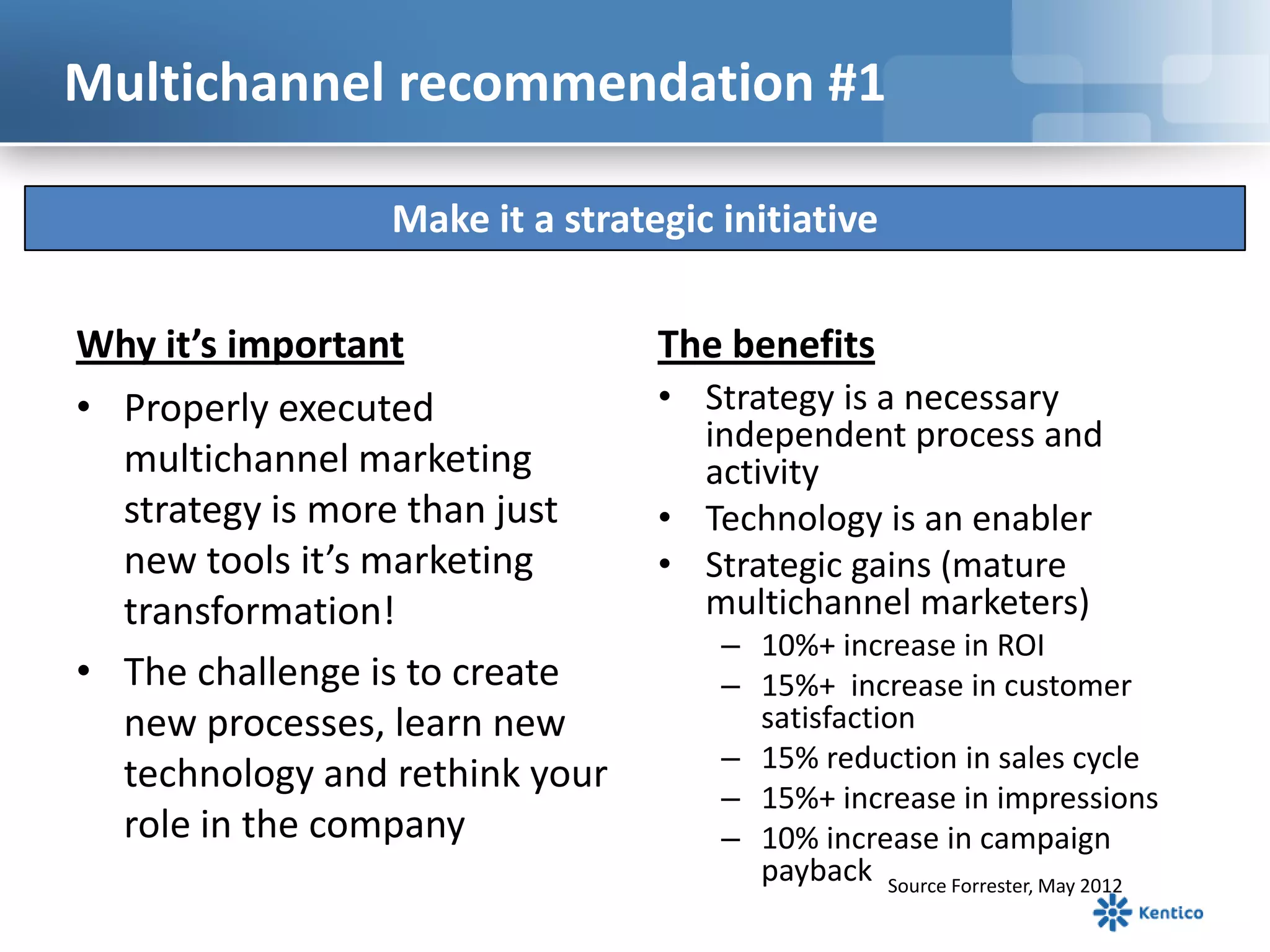 Multichannel recommendation #1

                 Make it a strategic initiative

Why it’s important               The benefits
• Properly executed              • Strategy is a necessary
                                   independent process and
  multichannel marketing           activity
  strategy is more than just     • Technology is an enabler
  new tools it’s marketing       • Strategic gains (mature
  transformation!                  multichannel marketers)
                                     – 10%+ increase in ROI
• The challenge is to create         – 15%+ increase in customer
  new processes, learn new             satisfaction
                                     – 15% reduction in sales cycle
  technology and rethink your
                                     – 15%+ increase in impressions
  role in the company                – 10% increase in campaign
                                       payback Source Forrester, May 2012
 