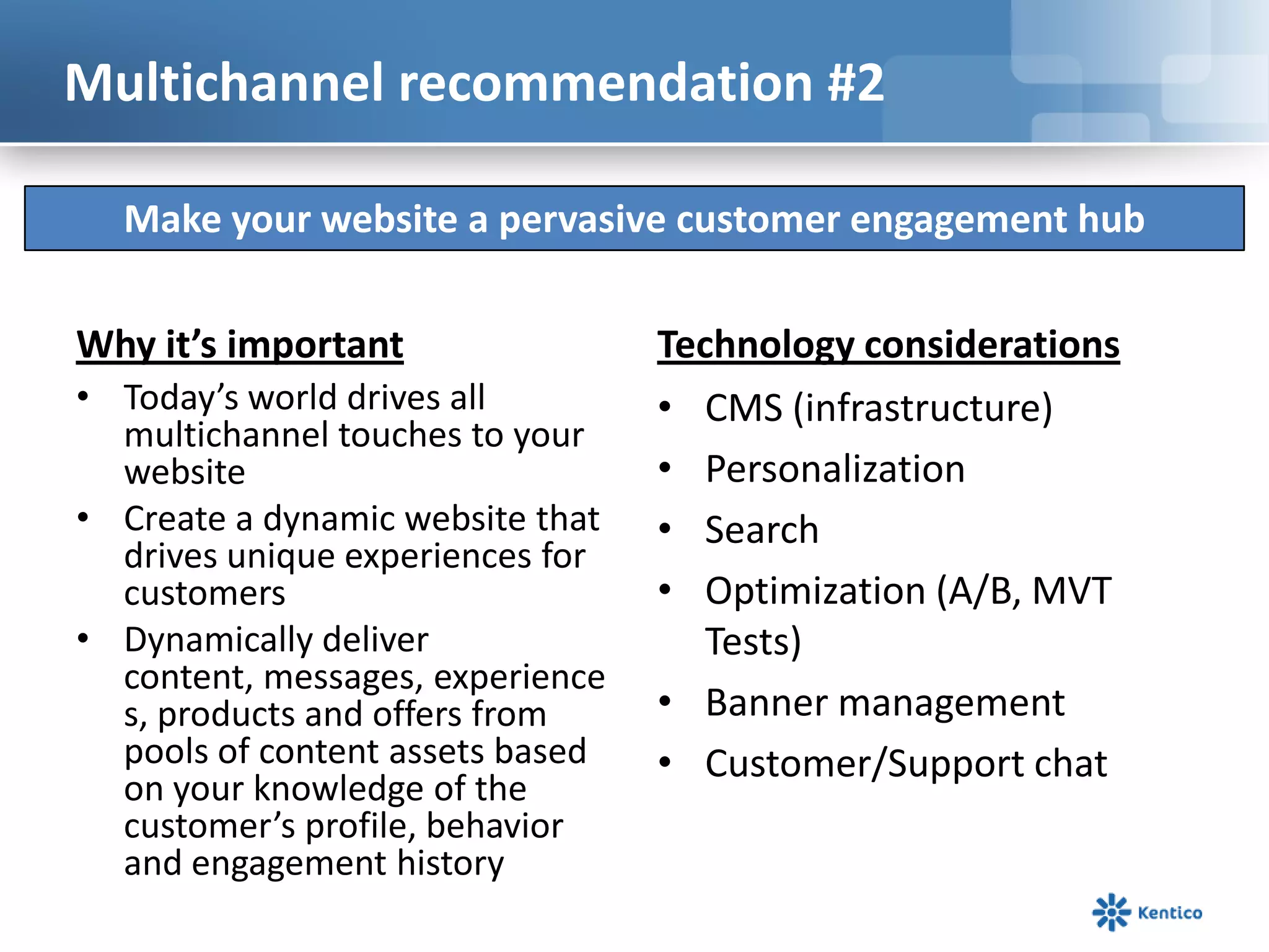 Multichannel recommendation #2

  Make your website a pervasive customer engagement hub

Why it’s important                Technology considerations
• Today’s world drives all        • CMS (infrastructure)
  multichannel touches to your
  website                         • Personalization
• Create a dynamic website that   • Search
  drives unique experiences for
  customers                       • Optimization (A/B, MVT
• Dynamically deliver                Tests)
  content, messages, experience
  s, products and offers from     • Banner management
  pools of content assets based   • Customer/Support chat
  on your knowledge of the
  customer’s profile, behavior
  and engagement history
 