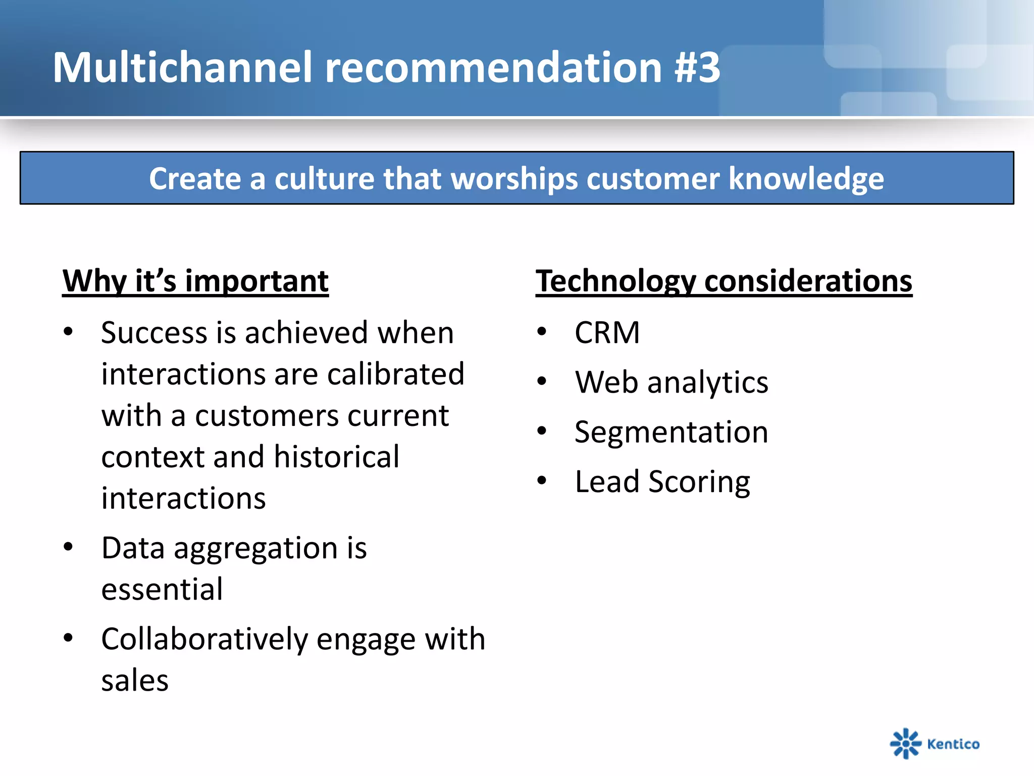 Multichannel recommendation #3

     Create a culture that worships customer knowledge

Why it’s important              Technology considerations
• Success is achieved when      • CRM
  interactions are calibrated   • Web analytics
  with a customers current      • Segmentation
  context and historical
  interactions                  • Lead Scoring
• Data aggregation is
  essential
• Collaboratively engage with
  sales
 