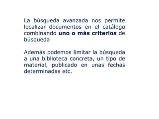 La búsqueda avanzada nos permite
localizar documentos en el catálogo
combinando uno o más criterios de
búsqueda
Además podemos limitar la búsqueda
a una biblioteca concreta, un tipo de
material, publicado en unas fechas
determinadas etc.

 