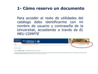 1- Cómo reservo un documento
Para acceder al resto de utilidades del
catálogo debo identificarme con mi
nombre de usuario y contraseña de la
Universitat, accediendo a través de EL
MEU COMPTE

 