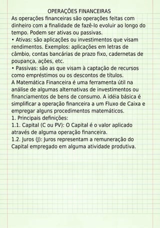 OPERAÇÕES FINANCEIRAS
As operações ﬁnanceiras são operações feitas com
dinheiro com a ﬁnalidade de fazê-lo evoluir ao longo do
tempo. Podem ser ativas ou passivas.
• Ativas: são aplicações ou investimentos que visam
rendimentos. Exemplos: aplicações em letras de
câmbio, contas bancárias de prazo ﬁxo, cadernetas de
poupança, ações, etc.
• Passivas: são as que visam à captação de recursos
como empréstimos ou os descontos de títulos.
A Matemática Financeira é uma ferramenta útil na
análise de algumas alternativas de investimentos ou
ﬁnanciamentos de bens de consumo. A idéia básica é
simpliﬁcar a operação ﬁnanceira a um Fluxo de Caixa e
empregar alguns procedimentos matemáticos.
1. Principais deﬁnições:
1.1. Capital (C ou PV): O Capital é o valor aplicado
através de alguma operação ﬁnanceira.
1.2. Juros (J): Juros representam a remuneração do
Capital empregado em alguma atividade produtiva.
 