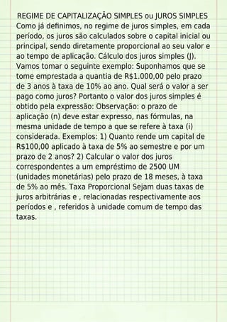 REGIME DE CAPITALIZAÇÃO SIMPLES ou JUROS SIMPLES
Como já deﬁnimos, no regime de juros simples, em cada
período, os juros são calculados sobre o capital inicial ou
principal, sendo diretamente proporcional ao seu valor e
ao tempo de aplicação. Cálculo dos juros simples (J).
Vamos tomar o seguinte exemplo: Suponhamos que se
tome emprestada a quantia de R$1.000,00 pelo prazo
de 3 anos à taxa de 10% ao ano. Qual será o valor a ser
pago como juros? Portanto o valor dos juros simples é
obtido pela expressão: Observação: o prazo de
aplicação (n) deve estar expresso, nas fórmulas, na
mesma unidade de tempo a que se refere à taxa (i)
considerada. Exemplos: 1) Quanto rende um capital de
R$100,00 aplicado à taxa de 5% ao semestre e por um
prazo de 2 anos? 2) Calcular o valor dos juros
correspondentes a um empréstimo de 2500 UM
(unidades monetárias) pelo prazo de 18 meses, à taxa
de 5% ao mês. Taxa Proporcional Sejam duas taxas de
juros arbitrárias e , relacionadas respectivamente aos
períodos e , referidos à unidade comum de tempo das
taxas.
 