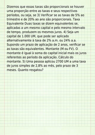 Dizemos que essas taxas são proporcionais se houver
uma proporção entre as taxas e seus respectivos
períodos, ou seja, se 3) Veriﬁcar se as taxas de 5% ao
trimestre e de 20% ao ano são proporcionais. Taxa
Equivalente Duas taxas se dizem equivalentes se,
aplicadas a um mesmo capital e pelo mesmo intervalo
de tempo, produzem os mesmos juros. 4) Seja um
capital de 1.000 UM, que pode ser aplicado
alternativamente à taxa de 2% a.m. ou 24% a.a.
Supondo um prazo de aplicação de 2 anos, veriﬁcar se
as taxas são equivalentes. Montante (M ou FV). O
montante é igual à soma do capital inicial mais os juros
referentes ao período da aplicação. Cálculo do
montante. 5) Uma pessoa aplicou 2700 UM a uma taxa
de juros simples de 2,8% ao mês, pelo prazo de 3
meses. Quanto resgatou?
 