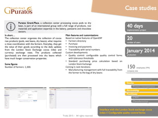 Trobz 2016– All rights reserved
40 man-days
implementation project
20
number of users
January 2014
production
Human resources
Stocks
Accounting
Purchases
Sales
CRM
Manufacturing
In short…
The collection center organizes the collection of cocoa
raw products (pods, wet beans, dry beans), what requires
a close coordination with the farmers. Everyday, they get
the value of their goods according to the daily updates
from the London Stock Exchange cocoa index and
currency exchange rates. The products collected
(purchased) are then processed into dry beans which
have much longer conservation properties.
Some figures
Number of farmers: 1,300.
Puratos Grand-Place, a collection center processing cocoa pods to dry
bean, is part of an international group with a full range of products, raw
materials and application expertise in the bakery, patisserie and chocolate
sectors.
Main features and customizations
Based on native features of OpenERP
• Farmers directory
• Purchase
• Invoicing and payments
• Traceability with serial numbers
Custom developments
• Quality control: configurable quality control forms
with tolerance thresholds
• Standard purchasing price calculation based on
London Stock Exchange
Coming in next iterations
• Manufacturing management with full traceability from
the farmer to the bag of dry beans
150 employees (VN)
company size
Interface with the London Stock exchange cocoa
index // Configurable quality control forms
Case studies
 