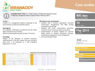 Trobz 2016– All rights reserved
In short…
Creation of a management platform dedicated to the
lessor business of telecommunication towers.
Some figures
For Irrawaddy : 1500 towers to build and rent, 65 million
dollar investment over 6 months.
Effective implementation project duration: 10 months.
Consulting
Support in the definition of business processes,
implementation in the ERP, support and user training to
grow from a 10 employees to a 350 employees
organization in 1 year.
800 man-days
implementation project
70
number of users
May 2014
production
Human resources
Stock
Accounting
Purchases
Sales
CRM
Manufacturing
Irrawaddy Green Tower is a rental company of telecommunications
towers in Myanmar, founded by Alcazar Capital Limited in February 2014.
Main features and customizations
• Interface with 2 business applications: Tarantula
(construction management) and RMS (energy
consumption monitoring)
• Standard ERP bricks customization: purchases,
inventory, human resources, payroll, accounting
• Implementation of specific modules for customer
billing based on complex framework contracts;
maintenance management, rental management
• Cost accounting per tower
330 employees
company size
Case studies
 