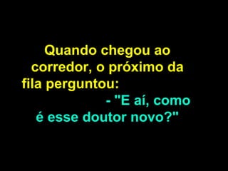 Quando chegou ao corredor, o próximo da fila perguntou:  - "E aí, como é esse doutor novo?" 
