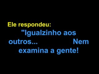 Ele respondeu:  "Igualzinho aos outros...  Nem examina a gente! 