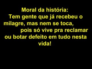 Moral da história:   Tem gente que já recebeu o milagre, mas nem se toca,  pois só vive pra reclamar ou botar defeito em tudo nesta vida!   