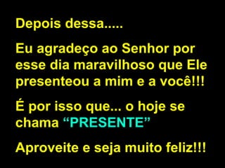 Depois dessa..... Eu agradeço ao Senhor por esse dia maravilhoso que Ele presenteou a mim e a você!!! É por isso que... o hoje se chama  “PRESENTE” Aproveite e seja muito feliz!!! 