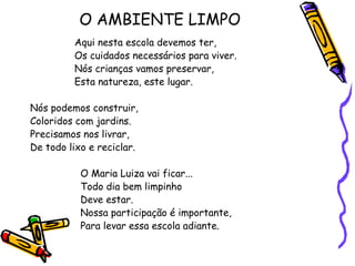 O AMBIENTE LIMPO
Aqui nesta escola devemos ter,
Os cuidados necessários para viver.
Nós crianças vamos preservar,
Esta natureza, este lugar.
Nós podemos construir,
Coloridos com jardins.
Precisamos nos livrar,
De todo lixo e reciclar.
O Maria Luiza vai ficar...
Todo dia bem limpinho
Deve estar.
Nossa participação é importante,
Para levar essa escola adiante.
 