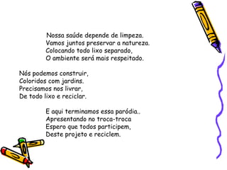 Nossa saúde depende de limpeza.
Vamos juntos preservar a natureza.
Colocando todo lixo separado,
O ambiente será mais respeitado.
Nós podemos construir,
Coloridos com jardins.
Precisamos nos livrar,
De todo lixo e reciclar.
E aqui terminamos essa paródia..
Apresentando no troca-troca
Espero que todos participem,
Deste projeto e reciclem.
 
