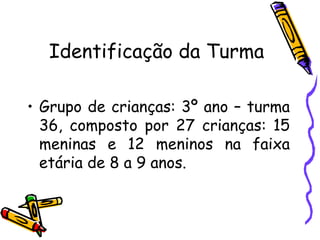 Identificação da Turma
• Grupo de crianças: 3º ano – turma
36, composto por 27 crianças: 15
meninas e 12 meninos na faixa
etária de 8 a 9 anos.
 