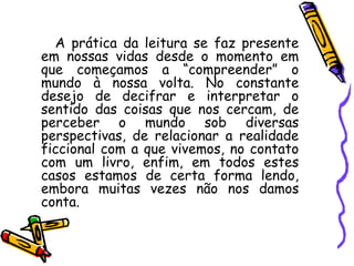 A prática da leitura se faz presente
em nossas vidas desde o momento em
que começamos a “compreender” o
mundo à nossa volta. No constante
desejo de decifrar e interpretar o
sentido das coisas que nos cercam, de
perceber o mundo sob diversas
perspectivas, de relacionar a realidade
ficcional com a que vivemos, no contato
com um livro, enfim, em todos estes
casos estamos de certa forma lendo,
embora muitas vezes não nos damos
conta.
 