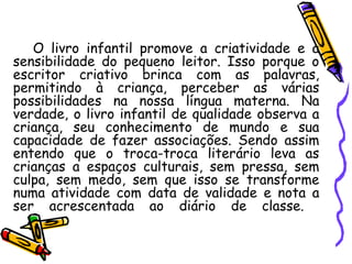 O livro infantil promove a criatividade e a
sensibilidade do pequeno leitor. Isso porque o
escritor criativo brinca com as palavras,
permitindo à criança, perceber as várias
possibilidades na nossa língua materna. Na
verdade, o livro infantil de qualidade observa a
criança, seu conhecimento de mundo e sua
capacidade de fazer associações. Sendo assim
entendo que o troca-troca literário leva as
crianças a espaços culturais, sem pressa, sem
culpa, sem medo, sem que isso se transforme
numa atividade com data de validade e nota a
ser acrescentada ao diário de classe.
 