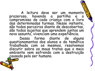 A leitura deve ser um momento
prazeroso, havendo a partilha e o
compromisso de cada criança com o livro
das determinadas turmas. Nesse instante,
são todos parceiros diante de descobertas,
são todos sujeitos que aprendem juntos um
novo assunto, vivenciam uma experiência.
Dessa forma diante de alguns
questionamentos dos alunos e da temática
trabalhada com os mesmos, resolvemos
discutir sobre os maus tratos que o meio
ambiente vem sofrendo com a destruição
causada pelo ser humano.
 