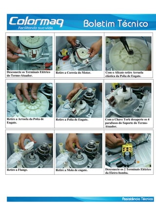 Desconecte os Terminais Elétrico 
do Termo-Atuador. 
Retire a Correia do Motor. 
Com o Alicate retire Arruela 
elástica da Polia de Engate. 
Retire a Arruela da Polia de 
Engate. 
Retire a Polia de Engate. 
Com a Chave Tork desaperte os 4 
parafusos do Suporte do Termo- 
Atuador. 
Retire a Flange. 
Retire a Mola de engate. 
Desconecte os 2 Terminais Elétrico 
da Eletro-bomba. 
 