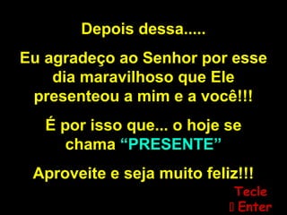 Depois dessa.....
Eu agradeço ao Senhor por esse
dia maravilhoso que Ele
presenteou a mim e a você!!!
É por isso que... o hoje se
chama “PRESENTE”
Aproveite e seja muito feliz!!!
TecleTecle
 EnterEnter
 