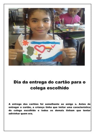 Dia da entrega do cartão para o
          colega escolhido


A entrega dos cartões foi semelhante ao amigo x. Antes de
entregar o cartão, a criança tinha que imitar uma característica
do colega escolhido e todos os demais tinham que tentar
adivinhar quem era.
 