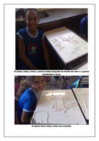 O aluno João, criou o anzol sendo lançado no fundo do mar e o peixe
                         mordendo a isca.




               A aluna Ana Luiza, criou um castelo.
 