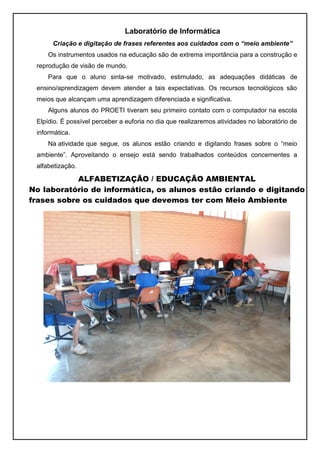 Laboratório de Informática
      Criação e digitação de frases referentes aos cuidados com o “meio ambiente”
     Os instrumentos usados na educação são de extrema importância para a construção e
 reprodução de visão de mundo.
     Para que o aluno sinta-se motivado, estimulado, as adequações didáticas de
 ensino/aprendizagem devem atender a tais expectativas. Os recursos tecnológicos são
 meios que alcançam uma aprendizagem diferenciada e significativa.
     Alguns alunos do PROETI tiveram seu primeiro contato com o computador na escola
 Elpídio. É possível perceber a euforia no dia que realizaremos atividades no laboratório de
 informática.
     Na atividade que segue, os alunos estão criando e digitando frases sobre o “meio
 ambiente”. Aproveitando o ensejo está sendo trabalhados conteúdos concernentes a
 alfabetização.

            ALFABETIZAÇÃO / EDUCAÇÃO AMBIENTAL
No laboratório de informática, os alunos estão criando e digitando
frases sobre os cuidados que devemos ter com Meio Ambiente
 